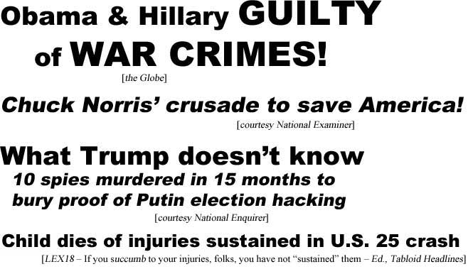 Obama & Hillary guilty of war crimes (Globe); Chuck Norris' crusade to save America (Examiner); What Trump doesn't know, 10 spies murdered in 15 months to bury proof of Putin election hacking (Enquirer); Child dies of injuries sustained in U.S. 25 crash (LEX18 - If you succumb to your injuries, folks, you have not "sustained" them - Ed., TH)