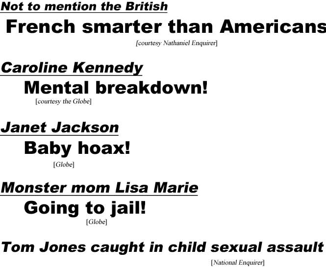 Not to mention the Brisith, French smarter than Americans (Nathaniel Enquirer); Caroline Kennedy mental breakdown (Globe); Mean mom Lisa Marie going to jail (Globe); Janet Jackson baby hoax (Globe); Tom Jones caught in child sexual assault (National Enquirer)