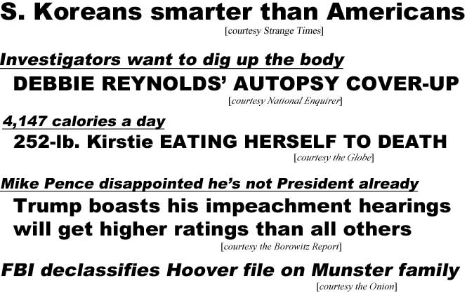 S. Koreans smarter than Americans (Strange Times); Investigators want to dig up the body, Debbie Reynolds' autopsy cover-up (Enquirer); 4,147 calories a day, 252-lb. Kirstie eating herself to death (Globe); Mike Pence dissappointed he's not President already, Trump boasts his impeachment hearings will draw higher ratings than all others (Borowitz Report); FBI declassifies Hoover file on Munster family (Onion)