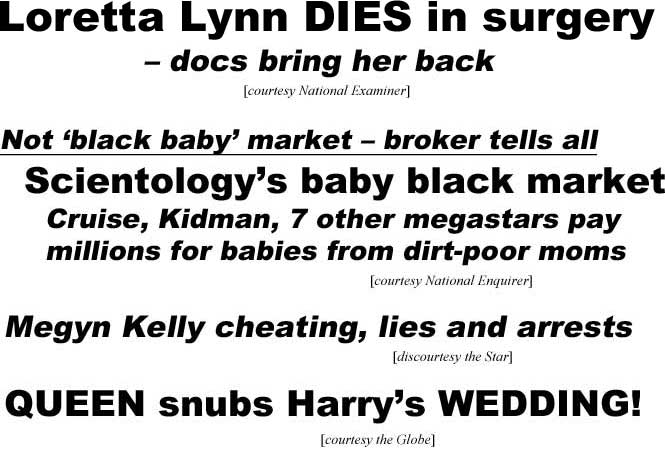 Loretta Lynn dies in surgery, doctors bring her back (Examiner); Not 'black baby' market, broker tells all, Scientology's baby black market, Cruise, Kidman, 7 other megastars pay millions for babies from dirt-poor moms (Enquirer); Megyn Kelly cheating, lies and arrests (the Star); Queen snubs Harry's wedding (Globe); Deadly shooting victim remembered (LEX18)