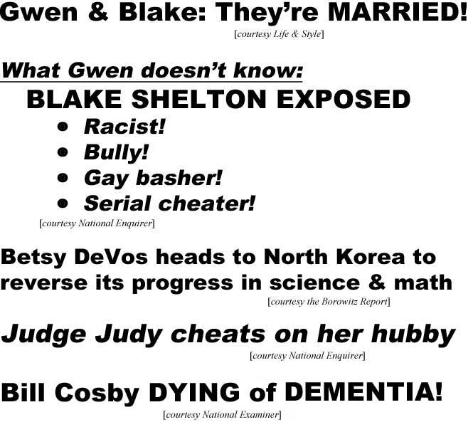 Gwen & Blake: They're married! (Life & Style); What Gwen doesn't know, Blake Shelton exposed, racist, bully, gay basher, serial cheater (Enquirer); Betsy DeVos heads to North Korea to reverse its progress in math & science (Borowitz Report); Judge Judy cheats on her hubby (Enquirer); Bill Cosby dying of dementia (Examiner)