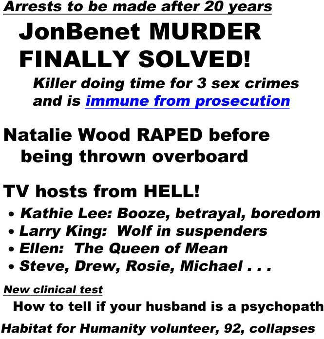Arrests to be made after 20 years, JonBenet murder finally solved, killer doing time for 3 sex crimes and is immune from prosecution; Natalie Wood raped before being thrown overboard; TV hosts from Hell: Kathie Lee, booze, betrayal, boredom, Larry King, wolf in suspenders, Ellen, the Queen of Mean; New clinical test, How to tell if your husband is a psychopath (all Globe); Habitat for Humanity worker, 92, collapses (Onion)