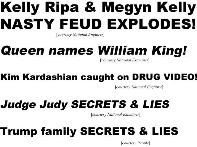Kelly Ripa & Megyn Kelly nasty feud explodes (Enquirer); Queen names William King (Examiner); Kim Kardasian caught on drug video (Enquirer); Judge Judy secrets & lies (Examiner); Trump family secrets & lies (People)