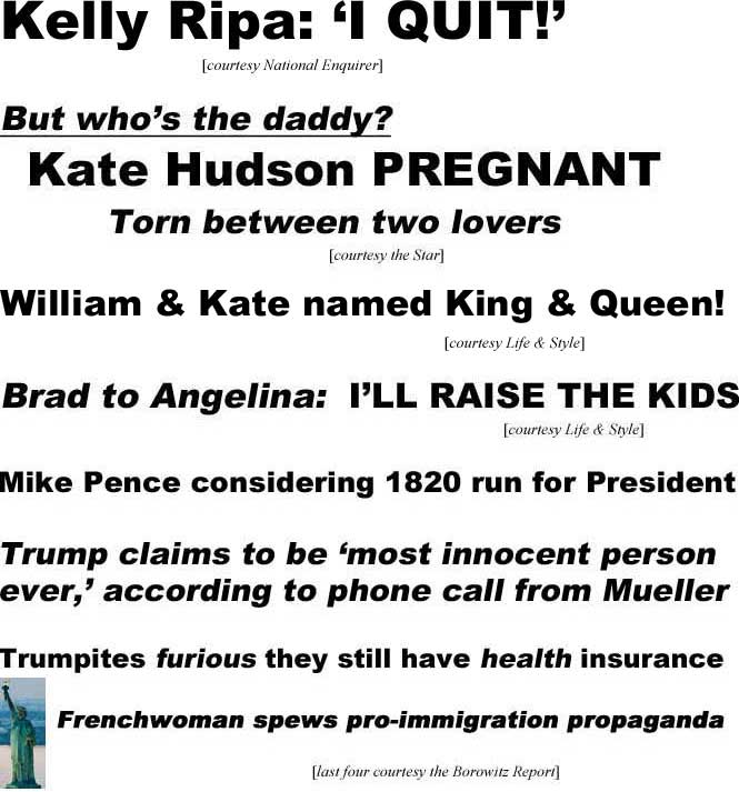 Kelly Ripa: 'I quit!' (Enquirer); William & Kate named King & Queen! (Life & Style); But who's the daddy? Kate Hudson pregnant, torn between two lovers (Star); Brad to Angelina: I'll raise the kids (Life & Style); Mike Pence considering 1820 run for President; Trump claims to be 'most innocent person ever,' according to phone call from Mueller; Trumpites furious they still have health insurance; Frenchwoman [Statue of Liberty inset] spews pro-immigration propaganda (last four courtesy the Borowitz Report)