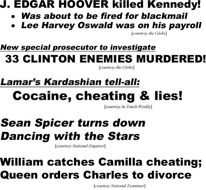 J. Edgar Hoover killed Kennedy, was about to be fired for blackmail, Lee Harvey Oswald was on his payroll (Enquirer); New special prosecutor to investigate, 53 Clinton enemies murdered (Globe); Lamar's Kardashian tell-all: Cocaine, cheating & lies (In Touch Weekly); Sean Spicer turns town Dancing with the Stars (Enquirer); William catches Camilla cheating, Queen orders Charles to divorce (Examiner)