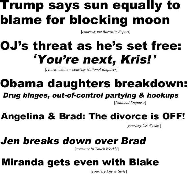 Trump says sun equally to blame for blocking moon (Borowitz Report); OJ's threat as he's set free, 'You're next, Kris!' (Jenner, that is; National Enquirer); Obama daughters breakdown, drug binges, out-of-control partying & hookups (Enquirer); Angelina & Brad: the divorce is off (US Weekly); Jen breaks down over Brad (In Touch Weekly); Miranda gets even with Blake (Life & Style)