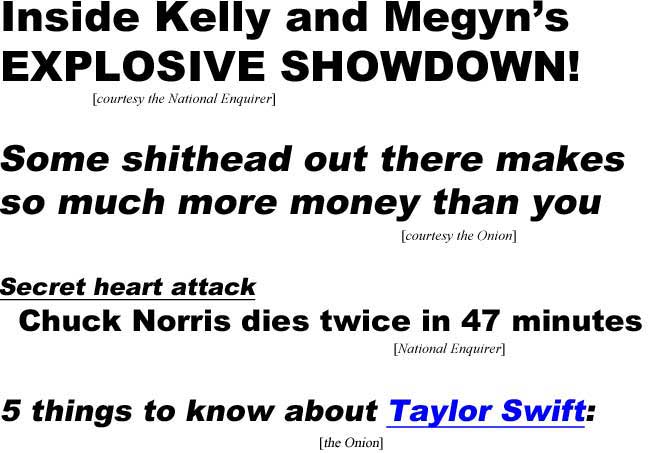 Inside Kelly and Megyn's explosive showdown (Enquirer); Some shithead out there makes so much more money than you do (Onion); Secret heart attack, Chuck Norris dies twice in 47 minutes (Enquirer); 5 things to know about Taylor Swift, 1, 2, 3, 4, 5 (Onion)