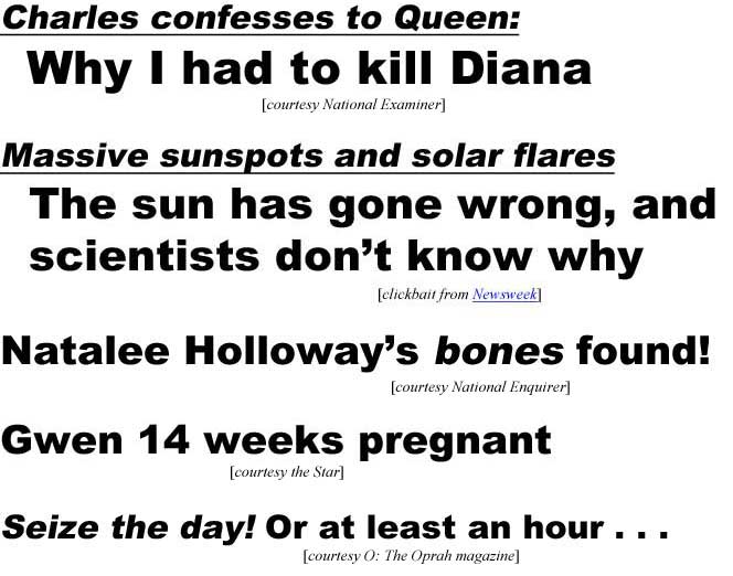 Charles confesses to Queen, Why I had to kill Diana (Enquirer); Massive sunspots and solar flares, the sun has gone wrong, and scientists don't know why (clickbait from Newsweek); Natalee Holloway's bones found! (Enquirer); Gwen 14 weeks pregnant (Star); Seize the day! Or at least an hour . . . (O the Oprah magazine)