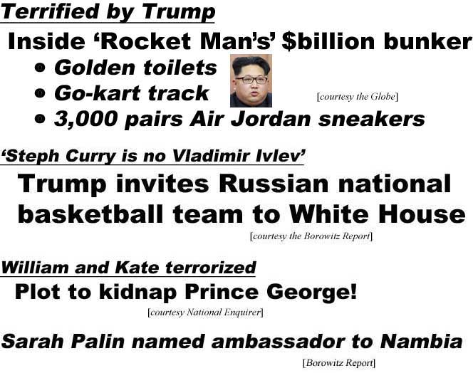 Terrified by Trump, Inside 'Rocket Man's' $billion bunker, gold toilets, go-kart track, 3,000 pairs of Air Jordans (Globe); Trump invites Soviet national basketball team to White House, 'Steph Curry is no Vladimir Ivlev' (Borowitz Report); William and Kate terrorized, plot to kidnap Prince George (Enquirer); Sarah Palin named ambassador to Nambia (Borowitz)