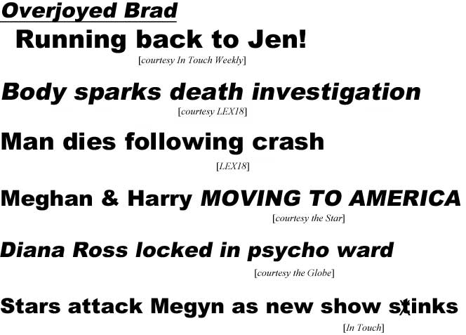 Overjoyed Brad running back to Jen! (In Touch Weekly); Body sparks death investigation (LEX18); Man dies following crash (LEX18); Meghan & Harry moving to America (Star); Diana Ross locked in psycho ward (Globe); Stars attack Megyn as new show sXtinks (In Touch)