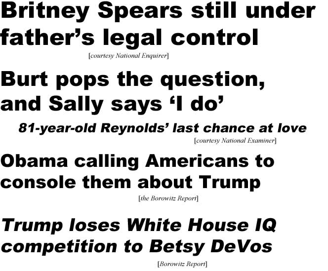 Britney Spears still under father's legal control (Enquirer); Burt pops the question, Sally says 'I do', 81-year-old Reynolds' last chance at love (Examiner); Obama calling Americans to console them about Trump (Borowitz Report); Trump loses White House IQ competition to Betsy DeVos (Borowitz Report)