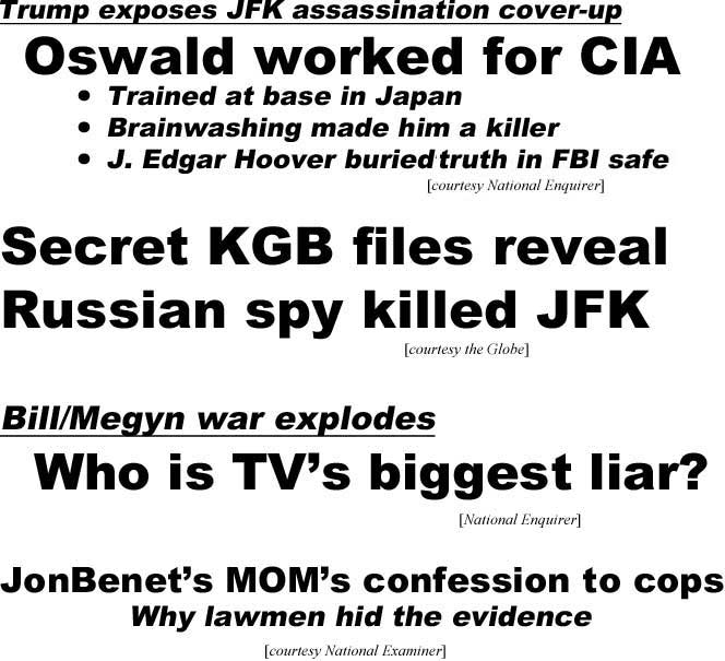 Trump exposes JFK assassination cover-up, Oswald worked for CIA, trained at base in Japan, brainwashing made him a killer, J. Edgar Hoover buried truth in FBI safe (Examiner); Secret KGB files reveal Russian spy killed JFK (Globe); Bill/Megyn war explodes, who is TV's biggest liar (Enquirer); JonBenet's mom's confession to cops, why lawmen hid the evidence (Examiner)