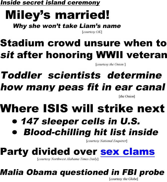 Inside secret island ceremony, Miley's married!, Why she won't take Liam's name (OK); Stadium crowd unsure when to sit after honoring WWII veteran (Onion); Toddler scientists determine how many peas fit in ear canal (Onion); Where ISIS will strike next, 147 sleeper cells in U.S., Blood-chilling hit list inside (Enquirer); Party divided over sex clams (Northwest Alabama Times); Malia Obama questioned in FBI probe (Globe)