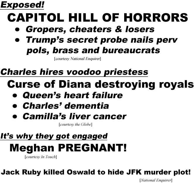 Exposed! Capitol Hill of Horrors, gropers, cheaters, losers, Trump's secret probe nails perv pols, brass and bureaucrats (Enquirer); Charles hires voodoo priestess, curse of Diana destroying royals, Queen's heart failure, Charles' dementia, Camilla's liver cancer (Globe); It's why they got engaged, Meghan PREGNANT! (In Touch); Jack Ruby shot Oswald to hide JFK murder plot! (Enquirer)