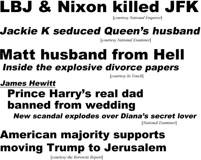 LBJ & Nixon killed JFK (Enquirer): Jackie K seduced the Queen's husband (Examiner); Matt husband from Hell, inside the explosive divorce papers (In Touch); Jack Hewitt, Harry's real dad banned from wedding, new scandal explodes over Diana's secret lover (Examiner); American majority supports moving Trump to Jerusalem (Borowitz Report)