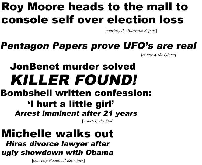 Roy Moore heads to the mall to console self over election loss (Borowitz report); Pentagon Papers prove UFO's are real (Globe); JonBenet murder solved, killer found, bombshell written confession: "I hurt a little girl,' arrest imminent after 21 years (Star); Michelle walksouot, hires divorce lawyer after ugly showdown with Obama (National Examiner)