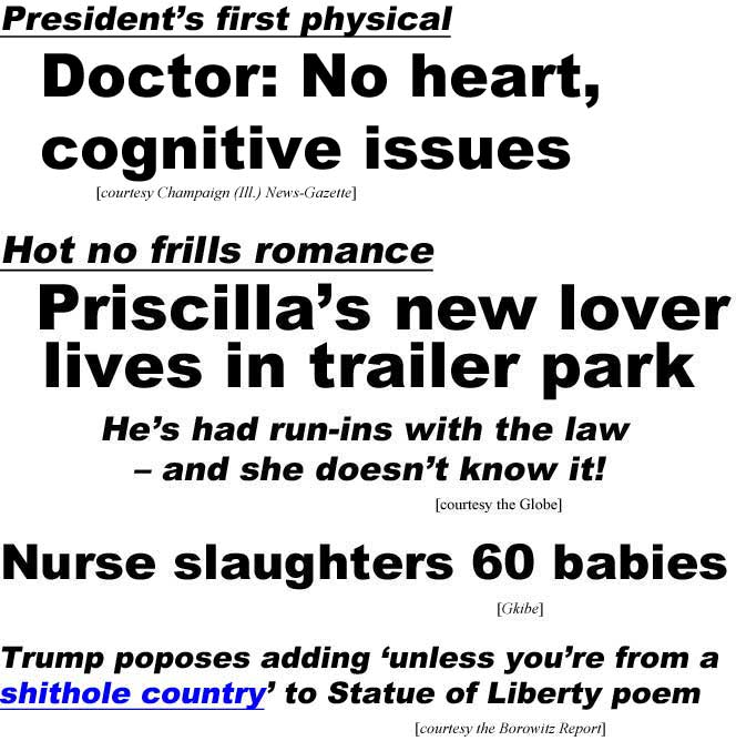 President's first physical: Doctor: No heart, cognitive issues (Champaign (Ill.) News-Gazette) Hot no frills romance, Priscilla's new lover lives in trailer park, he's had run-ins with the law, and she doesn't know it! (Globe); Nurse slaughters 60 babies (Globe); Trump prposes adding 'unless you're from a shithole country' to Statue of Liberty poem (Borowitz)