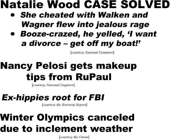 Natalie Wood case solved, she cheated with Walken and Wagner flew into jealous rage, booze crazed, he yelled 'I want a divorce - get off my boat!' (Examiner); Nancy Pelosi gets makeup tips from RuPaul (Enquirer); Ex-hippies root for FBI (Borowitz Report); Winter Olympics canceled due to inclement weather (Onion)
