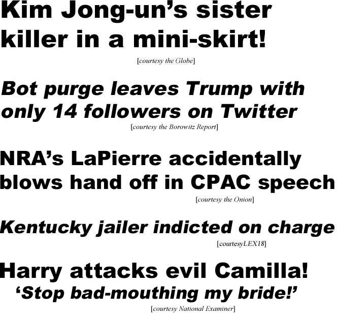 Kim Jong-un's sister killer in a mini-skirt! (Globe); Bot purge leaves Trump with only 14 followers on Twitter (Borowitz Reort); NRA's LaPierrre accidentally blows hand off in CPAC speech (Onion); Kentucky jailer indicted on charge (LEX18); Harry attacks evil Camilla, 'Stop bad-mouthing my bride' (Examiner)