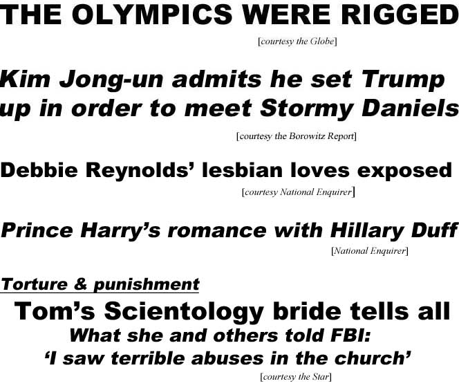 THE OLYMPICS WERE RIGGED (Globe); Kim Jong-un admits he set Trump up in order to meet Stormy Daniels (Borowitz Report); Debbie Reynolds' lesbian loves exposed (Enquirer); Prince Harry's romance with Hillary Duff (Enquirer); Torture and punishment, Tom's Scientology bride tells all, what she and others told FBI, 'I saw terrible abuses in the church (Star)