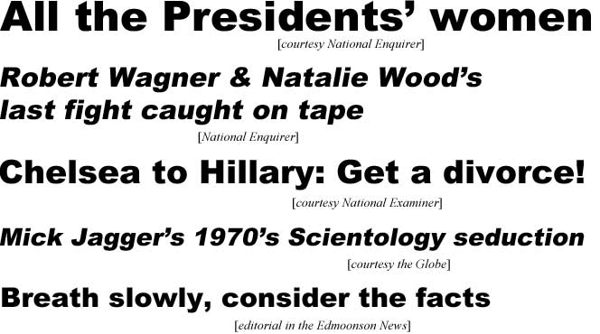 All the Presidents' women (Enquirer); Robert Wagener & Natalie Wood's last fight caught on tape (Enquirer); Chelsea to Hillary: Get a divorce! (Examiner); Mick Jagger's 1970's Scientology seduction (Globe); Breath slowly, consider the facts (editorial in Edmonson News)