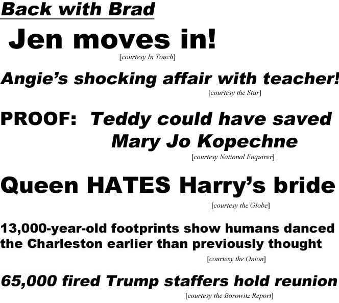 Back with Brad, Jen moves back in! (In Touch); Angie's shocking affair with teacher! (Star); Proof: Teddy could have saved Mary Jo Kopechne (Enquirer); Queen HATES Harry's bride (Globe); 13,000-year-old footprints show humans danced the Charleston earlier than previously thought (Onion); 65,000 fired Trump staffers hold reunion (Borowitz Report)