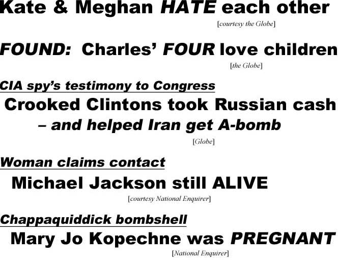 Kate & Meghan HATE each other (Globe); FOUND: Charles' FOUR love children (Globe); CIA spy's testimony to Congress,Crooked Clintons took Russian cash - and helped Iran get A-bomb (Globe); Woman claims contact, Michael Jackson still ALIVE (Enquirer); Chappaquiddick bombshell, Mary Jo Kopechne was PREGNANT (Enquirer)
