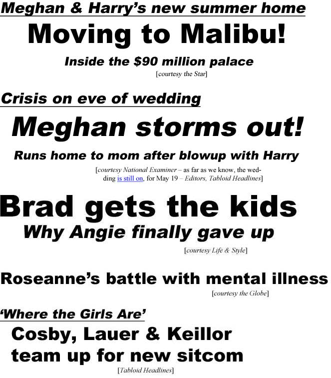 Meghan & Haarry's new summer home, Moving to Malibu, inside the $80 million palace (Star); Crisis on eve of wedding, Meghan stomrs out! Runs home to mom after blowup with Harry (Examiner - as far as we lmpw. the wedding is still on, fo4r May 19 - Tabloid Headlines); Brad gets the kids, why Angie finally gave up (Life & Style); Roseanne's battle with mental illness (Globe); 'Where the Girls Are,' Cosby, Lauer & Keillor team up for new sitcom (Tabloid Headlines)