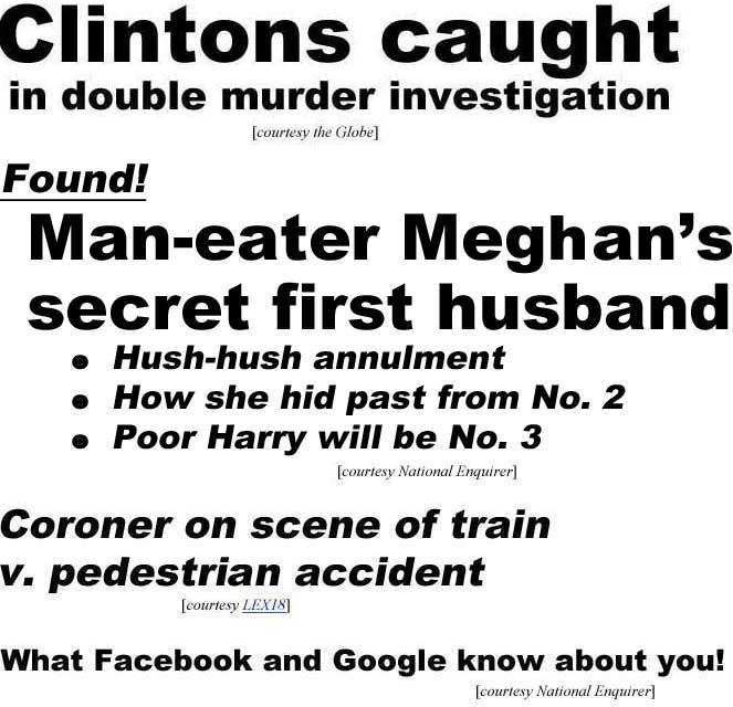 Clintons caught in double murder investigation (Globe); Found, Man-eater Meghan's secret first husband, hush-hush annulment, how she hid past from No. 2, poor Harry will be No. 3 (Enquirer); Coroner on scene of train v. pedestrian accident (LEX18); What Facebook and Google know about you (Enquirer)