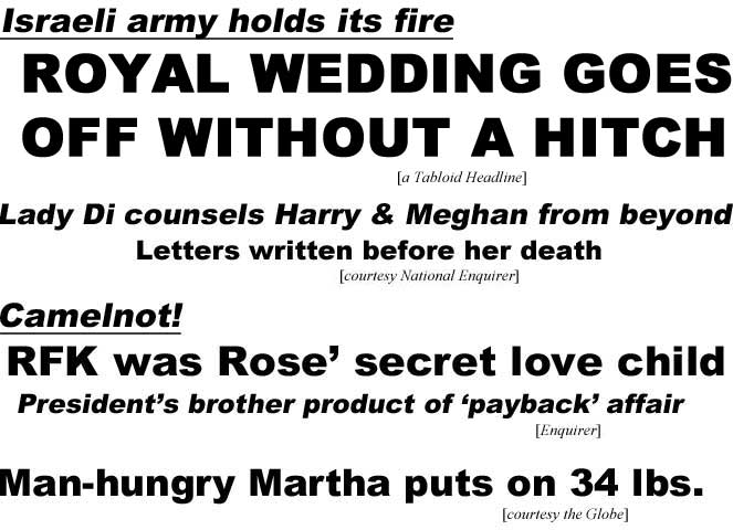 Israeli army holds its fire, royal wedding goes off without a hitch (a Tabloid Headline); Lady Di counsels Harry & Meghan from beyond, letters written before her death (National Enquirer); Camelnot! RFK was Rose' secret love child, Presiden'ts borther product of 'payback' affair (National Eqnuirer); Man-hungry Martha puts on 34 lbs (Globe)