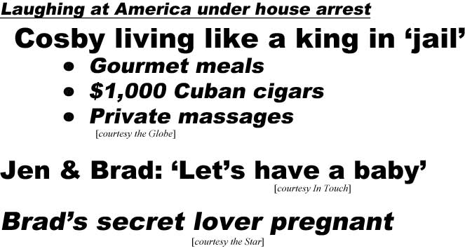 Laughing at America under house arrest, Cosby living like a king in 'jail,' Gourmet meals, $1,000 Cuban cigars, private massages (Globe); Jen & Brad: 'Let's have a baby' (In Touch); Brad's secret lover pregnant (Star)