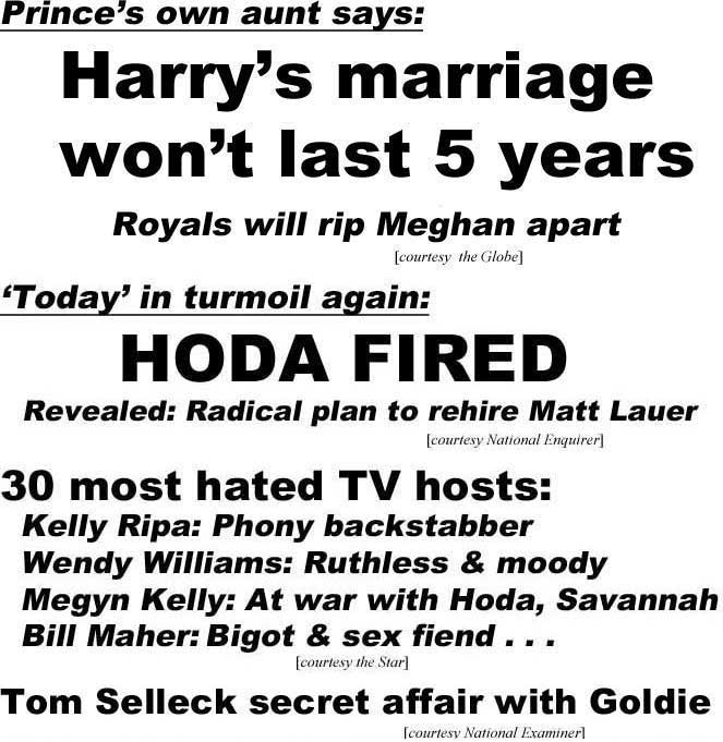Prince's own aunt says, Harry's marriage won't last 5 years, royals will rip Meghan apart (Globe); 'Today' in turmoil again, Hoda fired, revealed: radical plan to rehire Matt Lauer (Enquirer): 30 most hated TV hosts: Kelly Ripa, phony backstabber, Wendy Williams, ruthless & moody, Megyn Kelly, at war with Hoda, Savannah, Bill Maher, bigot & sex fiend (Star); Tom Selleck secret affair with Goldie (Examiner)