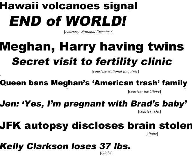 hed18062.jpg Hawaii volcanoes signal end of world (Examiner); Meghan, Harry having twins, secret visit to fertility clinice (Enquirer); Queen bans Meghan's 'American trash' family (Globe); Jen: 'Yes, I'm pregnant with Brad's baby' (OK); JFK autopsy discloses brain stolen (Globe); Kelly Clarkson loses 37 lbs (Globe)