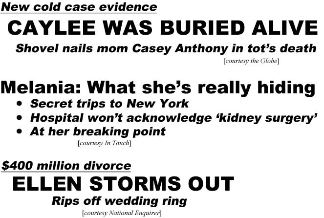 New cold case evidence, Caylee was buried alive, shovel nails mom Casey Anthony in tot's death (Globe); Melania: What she's really hiding, secret trips to New York, hospital won't acknowledge 'kidney surgery,' at brreaking point (In Touch); $400 million divorce, Ellen storms out, rips off wedding ring (Enquirer)