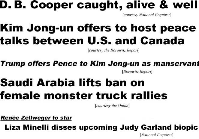D. B. Cooper caught, alive and well (Enquirer); Kim Jong-un offers to host pleace talks between U.S. and Canada (Borowitz Report); Trump offers Pence to Kim Jong-un as manservant (Borowitz); Saudi Arabia lifts ban on female monster truck rallies (Onion); Renée Zellweger to star, Liza Minelli disses upcoming Judy Garland biopic (Enquirer)
