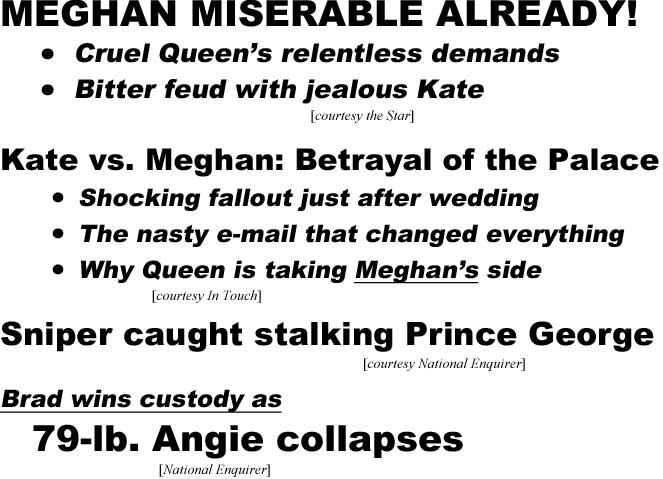 MEGHAN MISERABLE ALREADY, Cruel Queen's relentless demands, Bitter feud with jealous Kate (Star); Kate vs. Meghan: Betrayal at the Palace, Shocking fallout just after wedding, The nasty e-mail that changed everything, Why Queen is taking Meghan's side (In Touch); Sniper caught stalking Prince George (Enquirer); Brad wins custody as, 79-lb. Angie collapses (Enquirer)