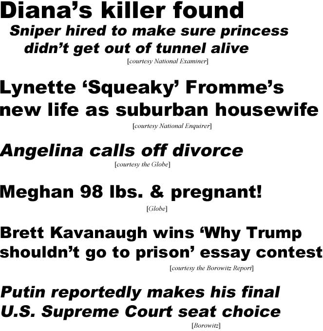 Diana's killer found, sniper hired to make sure princess didn't get out of tunnel alive (Examiner); Lynn 'Squeaky' Fromme's new life as suburban housewife (Enquirer); Angelina calls off divorce (Globe); Meghan 98 lbs & pregnant (Globe); Brett Kavanaugh wins 'Why Trump shouldn't go to prison' essay contest (Borowitz); Putin reportedly makes his final U.S. Supreme Court seat choice (Borowitz)