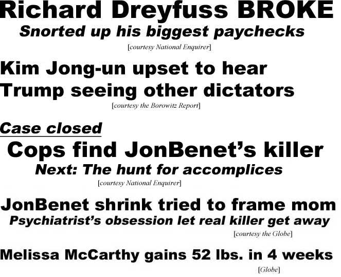 Richard Dreufuss broke, snorted up his biggest paychecks (Enquirer); Kim Jong-un upset to hear Trump seeing other dictators (Borowitz Report); Case closed, Cops find JonBenet's killer, Next: The hunt for accomplices (Enquirer): JonBenet shrink tried to frame mom, psychiarist's obsession let real killer get away (Globe); Melissa McCarthy gains 52 lbs in 4 weeks (Globe)
