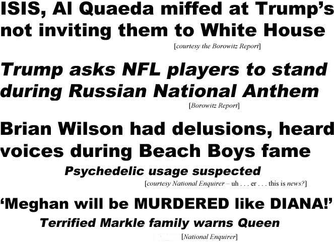 ISIS, Al Quaeda miffed at Trump's not inviting them to White House (Borowitz Report); Trump asks NfL players to stand during Russian National Anthem (Borowwitz); Brian Wilson had delusions, heard voices during Beach Boys fame, psychedelic usage suspected (National Enquirer - uh, er, is this news?); 'Meghan will be murdered like Diana!' Terrified Markle family warns Queen (Enquirer)
