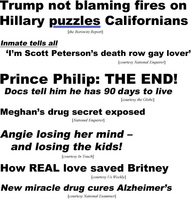 Trump not blaming Hillary for fires puzzles Californians (Borrowitz Report); Inmate tells all, 'I'm Scott Peterson's death row gay lover' (Enquirer); Prince Philip: THE END! Docs give him 90 days to live (Globe); Meghan's drug secret exposed (Enquirer); Angie losing her mind - and losing the kids! (Iin Touch); How real love saved Britney (Us Weekly); New miracle drug cures Alzheimer's (Examiner)
