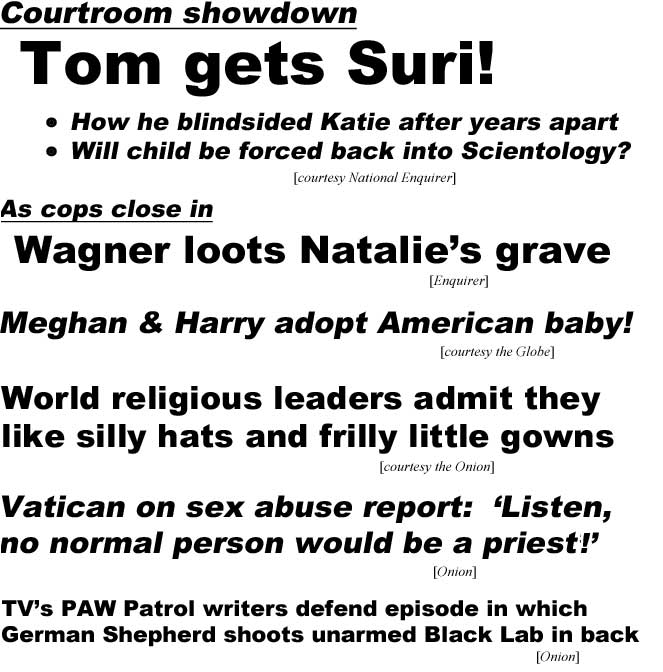Courtroom showdown, Tom gets Suri, How he blindsided Katie after years apart, will child be forced back into Scientology? (Enquirer); As cops close in, Wagner loots Natalie's grave (Enquirer); Meghan & Harry adopt American baby (Globe); World religious leaders admit they like silly hats and frilly little gowns (Onion); Vatican on sex abuse report: 'Listen no normal person would be a priest!' (Onion); TV's PAW Patrol writers defend episode in which German Shepherd shoots unarmed Black Lab in back (Onion)