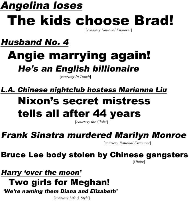 Angelina loses, the kids choose Brad (Enquirer); Husband No. 4, Angie marrying again, he's an English billionaire (In Touch); L.A. Chinese nightclub hostess Marianna Liu, Nixon's secret mistress tells all after 44 years (Globe); Frank Sinatra murdered Marilyn Monroe (Examiner); Bruce Lee body stolen by Chinese gangsters (Globe); Harry 'over the moon', Two girls for Meghan, 'We're naming them Diana and Elizabeth' (Life & Style)