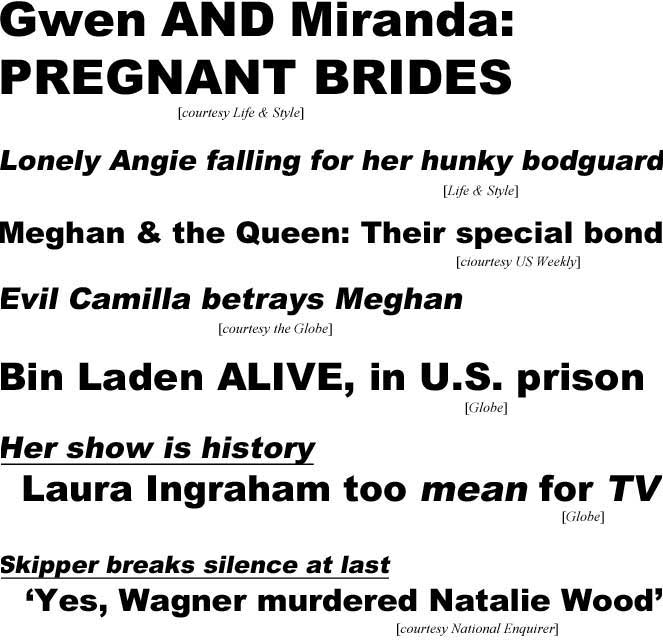 Gwen & Miranda pregnant bridges (Life & Style); Lonely Angie falling for her hunky bodyguard (Life & Style); Meghan & the Queen, their special bond (US Weekly); Evil Camilla betrays Megan (Globe); Bin Laden alive, in U.S. prison (Globe); Her show is history, Laura Ingraham too mean for TV (Globe); Skipper brreaks silence at last, 'Yes, Wagner murdered Natalie Wood' (Enquirer)