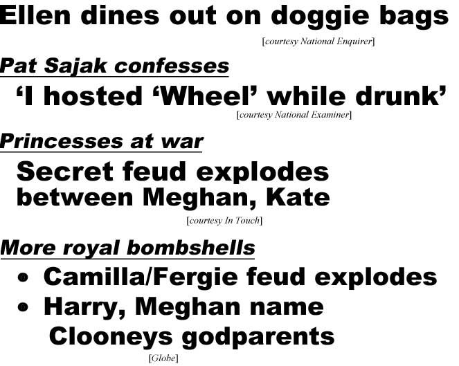 Ellen dines out on doggie bags (Enquirer); Pat Sajak confesses 'I hosted 'Wheel' while drunk (Globe); Princesses at war, secret feud explodes between Meghan, Kate (In Touch); More royal bombshells, Camilla/Fergie feud explodes, Harry, Meghan name Clooneys godparents (Globe)