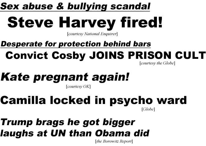 Sex abuse & bullying scandal, Steve Harvey fired (Enquirer); Desperate for protectiion behind bars, convict Cosby joins prison cult (Globe): Kate pregnant again (OK); Camilla locked in psycho ward (Globe); Trump brags he got bigger laughs at UN than Obama did (Borowitz)