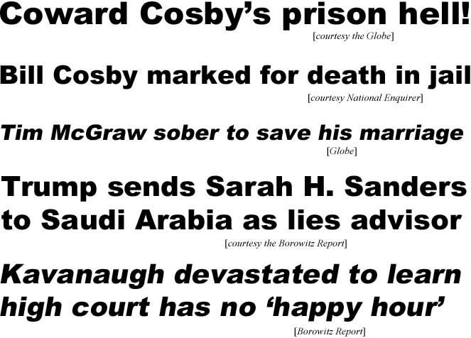 Coward Cosby's prison hell (Globe); Bill Cosby marked for death in jail (Enquirer); Tim McGraw sober to save his marriage (Globe); Trump sends Sarah H. Sanders to Saudie Arabia as lies advisor (Borowitz); Kavanaugh devestated to learn high court has no 'happy hour' (Boroeitz)