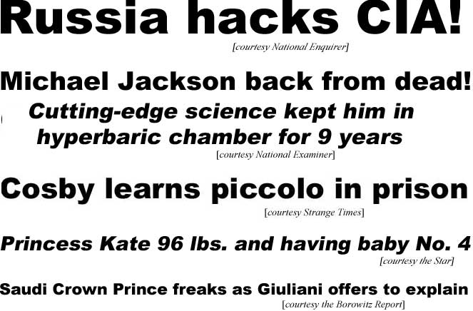 Russia hacks CIA (Enquirer); Michael Jackson back from dead, cutting=edge science kept him in hyperbaric chamber for 9 years (Examiner); Cosby learns piccolo in prison (Strange Times); Princess Kate, 96 lbs & having baby No. 4 (Star); Saudi Crown Prince freaks as Guilani offers to explain (Borowitz)