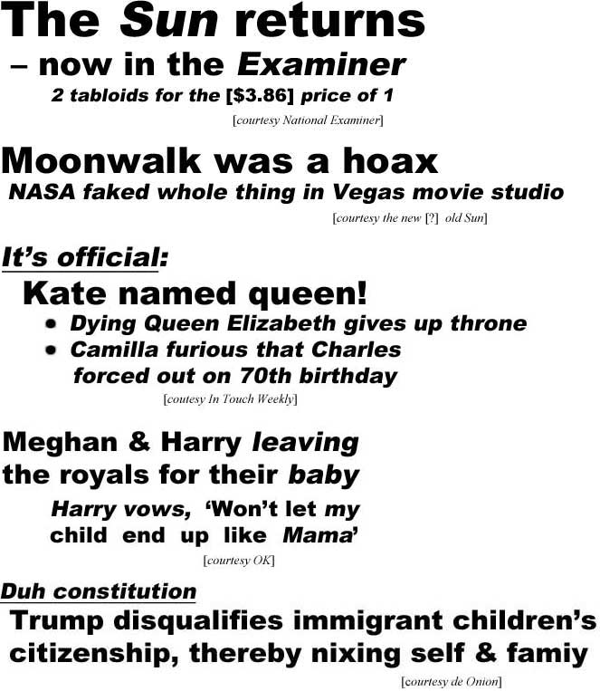 hed18111.jpg The Sun returns - now in the Examiner, 2 tabloids for the [$3.86] price of 1 (Examiner); Moonwalk was a hoax, NASA faked whole thing in Vegas movie studio (Sun): It's official: Kate named queen, dying Queen Elizabeth gives up throne, Camilla furious that Charles forced out on 70th birthday (In Touch Weekly); Meghan & Harry leaving the royals for their baby, Harry vows 'Won't let my child end up like Mama (OK); Duh constitution, Trump disqualifies immigrant children's citizenship, thereby nixing self & family (Onion)