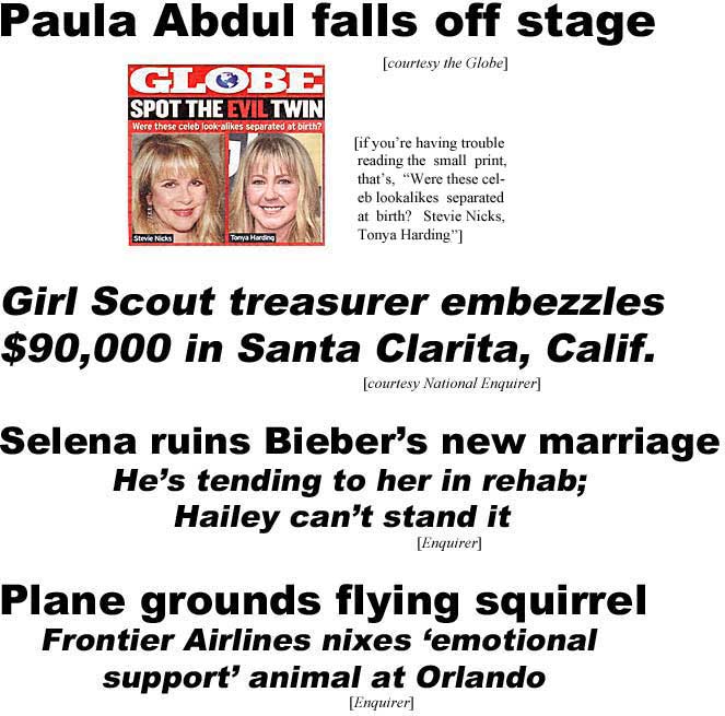 Paula Abdul falls off stage (Globe); Which is the evil twin? Were these celeb lookalikes separated at birth? Stevie Nicks, Tonya Harding; Girl Scout treasurer embezzles $90,000 in Santa Clarita, Calif.(Enquirer); Selena ruins Bieber's new marriage, he's tending to her in rebab, Hailey can't stand it (Enq); Plane grounds flying squirrel, Frontier Airlines nixes 'emotional support' animal at Orlando (Enq)