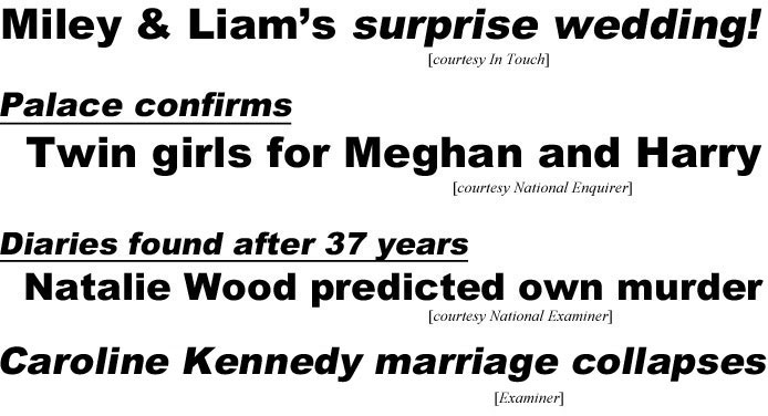 Miley & Liam's suprise wedding (In Touch); Palace confirms, twin girls for Megan & Harry (Enquirer); Diaries found after 37 years, Natalie Wood prediicted own murder (Examinr); Caroline Kennedy marriage collapses (Examiner)